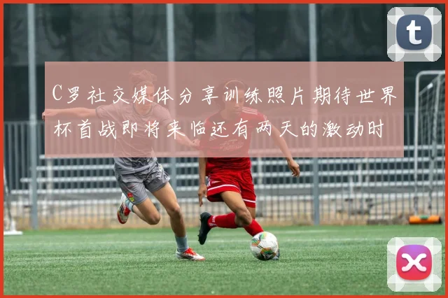 C罗社交媒体分享训练照片期待世界杯首战即将来临还有两天的激动时刻
