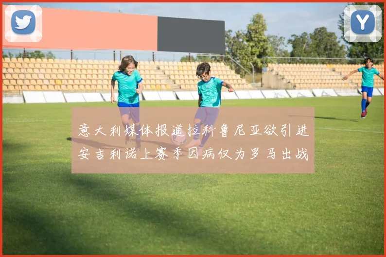 意大利媒体报道拉科鲁尼亚欲引进安吉利诺上赛季因病仅为罗马出战9场