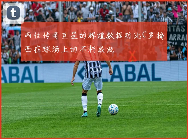 两位传奇巨星的辉煌数据对比C罗梅西在球场上的不朽成就