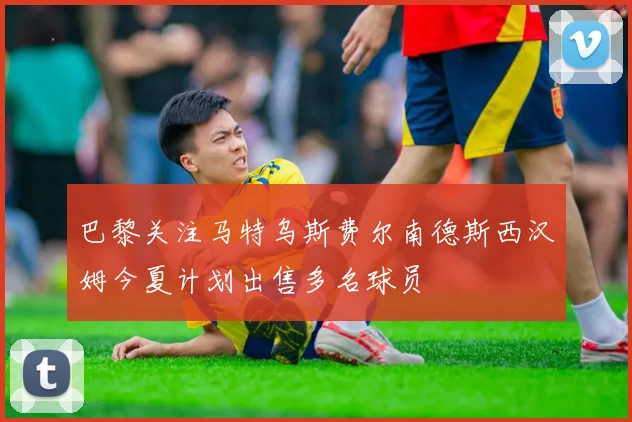 巴黎关注马特乌斯费尔南德斯西汉姆今夏计划出售多名球员
