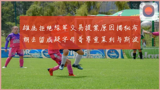 雄鹿拒绝绿军交易提案原因揭秘布朗去留成疑字母哥尊重莱利与斯波教练