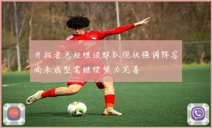 开拓者总经理谈球队现状强调阵容尚未成型需继续努力完善