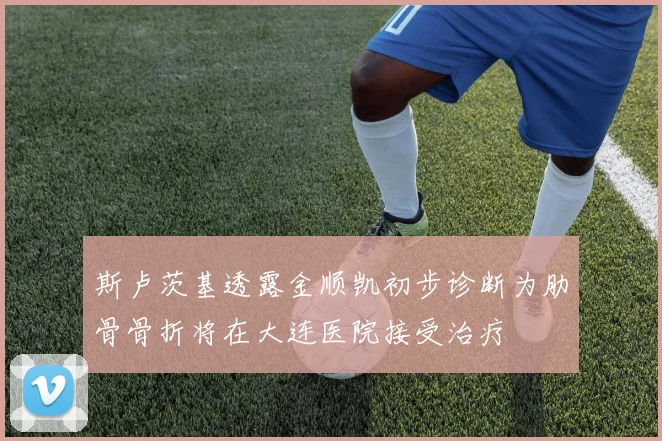斯卢茨基透露金顺凯初步诊断为肋骨骨折将在大连医院接受治疗