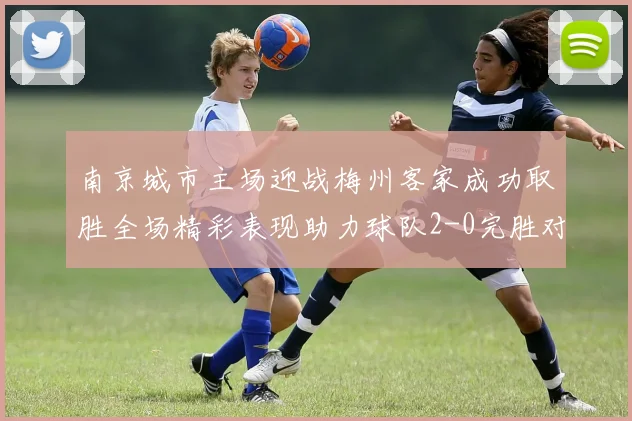 南京城市主场迎战梅州客家成功取胜全场精彩表现助力球队2-0完胜对手