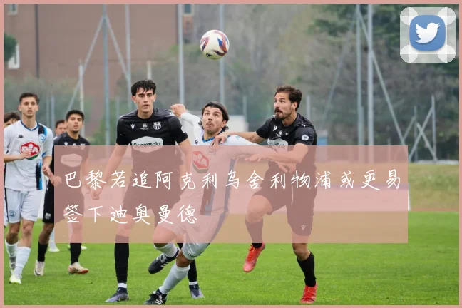巴黎若追阿克利乌舍利物浦或更易签下迪奥曼德