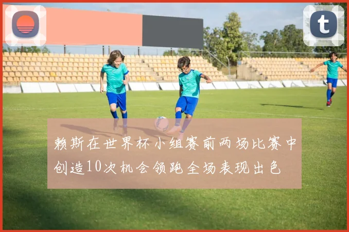 赖斯在世界杯小组赛前两场比赛中创造10次机会领跑全场表现出色