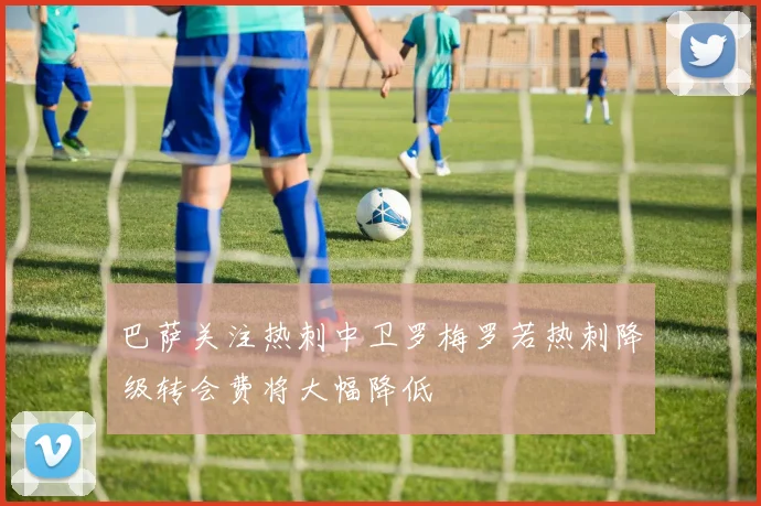 巴萨关注热刺中卫罗梅罗若热刺降级转会费将大幅降低