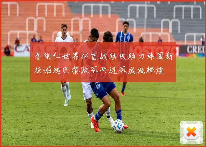 李刚仁世界杯首战助攻助力韩国新核崛起巴黎欧冠两连冠成就辉煌