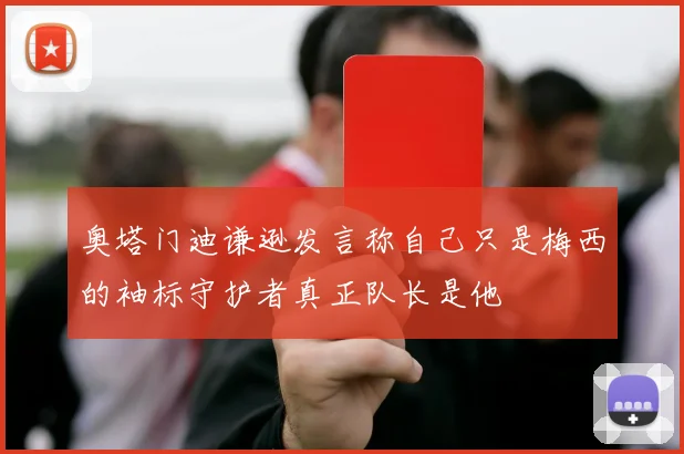 奥塔门迪谦逊发言称自己只是梅西的袖标守护者真正队长是他